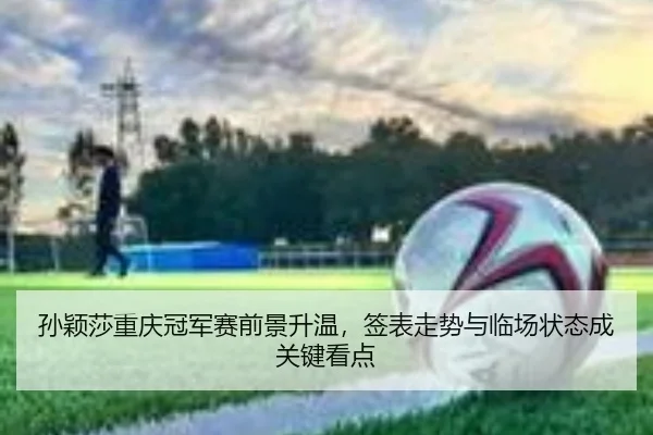 孙颖莎重庆冠军赛前景升温，签表走势与临场状态成关键看点